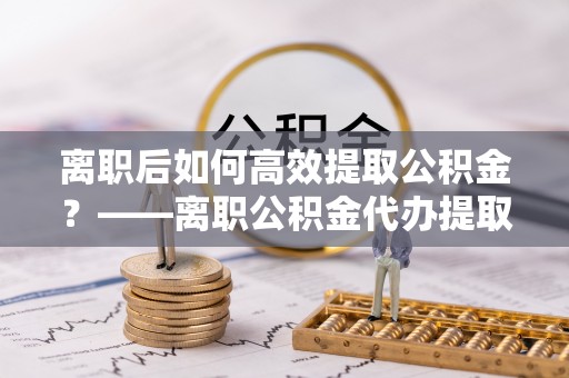 临江离职后如何高效提取公积金？——离职公积金代办提取全流程解析