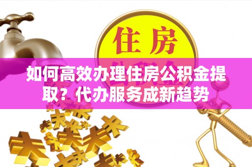 临江如何高效办理住房公积金提取？代办服务成新趋势