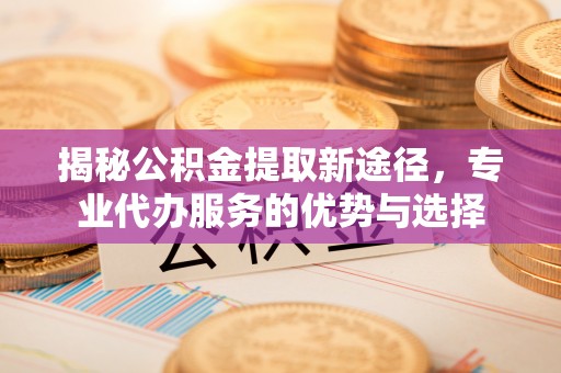 临江揭秘公积金提取新途径，专业代办服务的优势与选择