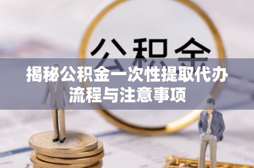 临江揭秘公积金一次性提取代办流程与注意事项