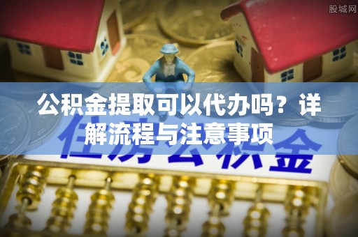 临江公积金提取可以代办吗？详解流程与注意事项