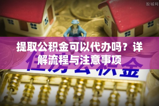 临江提取公积金可以代办吗？详解流程与注意事项