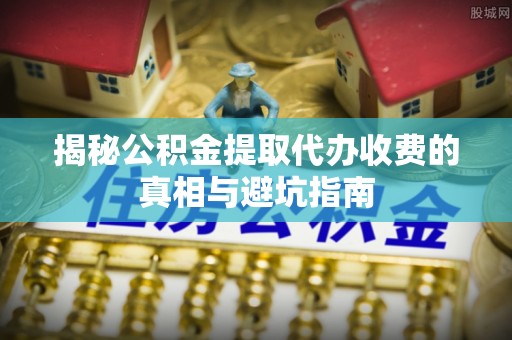 临江揭秘公积金提取代办收费的真相与避坑指南