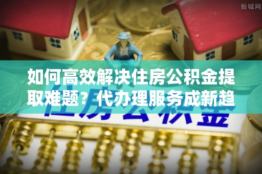 临江如何高效解决住房公积金提取难题？代办理服务成新趋势