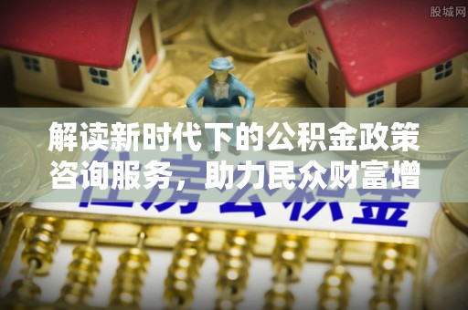 临江解读新时代下的公积金政策咨询服务，助力民众财富增值与安居梦想