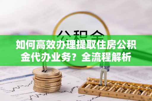 临江如何高效办理提取住房公积金代办业务？全流程解析