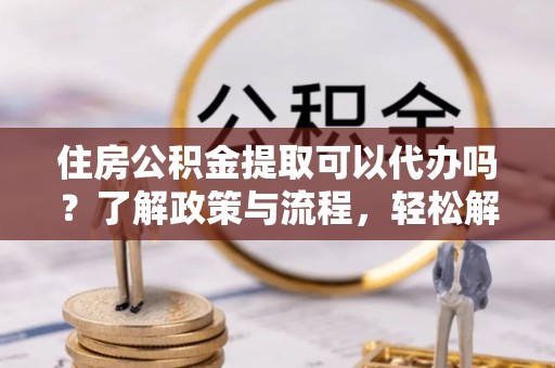 临江住房公积金提取可以代办吗？了解政策与流程，轻松解决疑惑