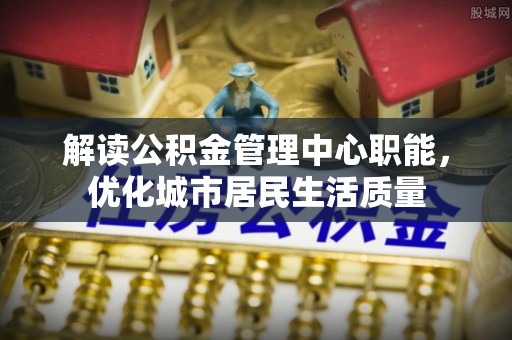临江解读公积金管理中心职能，优化城市居民生活质量