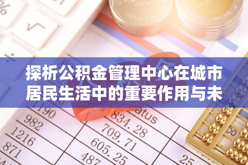 临江探析公积金管理中心在城市居民生活中的重要作用与未来发展趋势