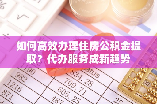 临江如何高效办理住房公积金提取？代办服务成新趋势