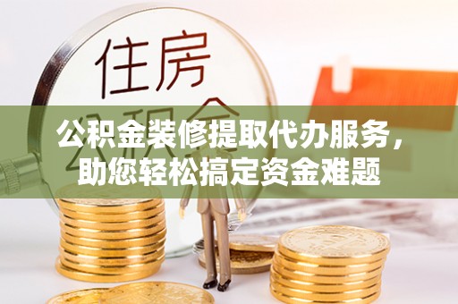 临江公积金装修提取代办服务，助您轻松搞定资金难题