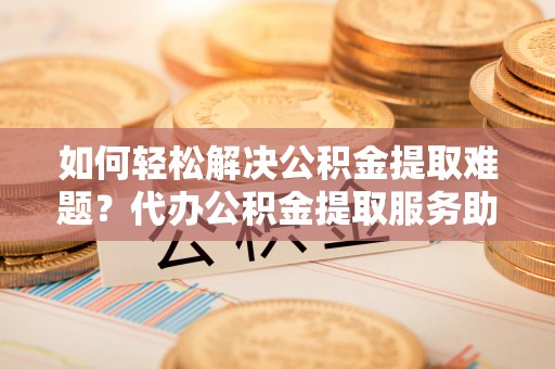 临江如何轻松解决公积金提取难题？代办公积金提取服务助您一臂之力