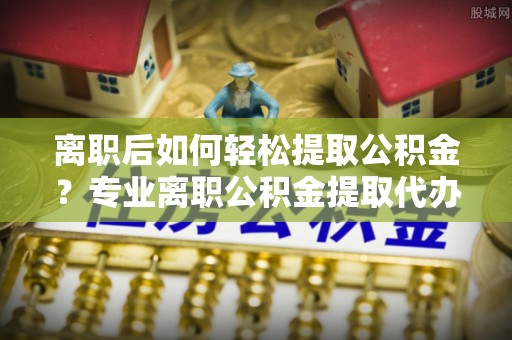 临江离职后如何轻松提取公积金？专业离职公积金提取代办服务指南