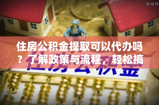 临江住房公积金提取可以代办吗？了解政策与流程，轻松搞定公积金提取