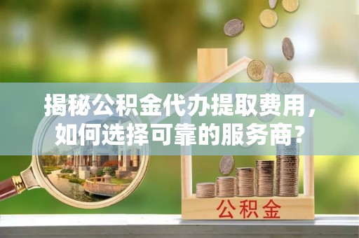 临江揭秘公积金代办提取费用，如何选择可靠的服务商？