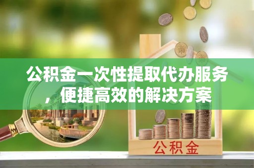 临江公积金一次性提取代办服务，便捷高效的解决方案