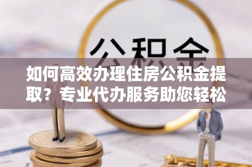 临江如何高效办理住房公积金提取？专业代办服务助您轻松搞定