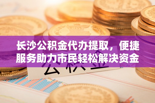 临江长沙公积金代办提取，便捷服务助力市民轻松解决资金需求