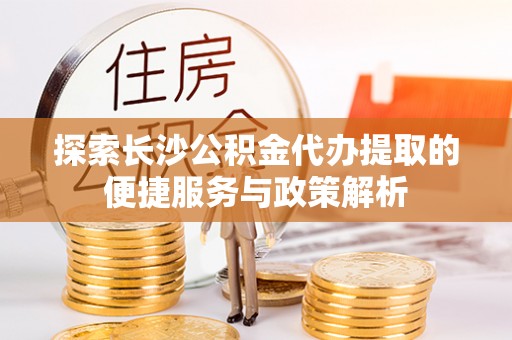 临江探索长沙公积金代办提取的便捷服务与政策解析