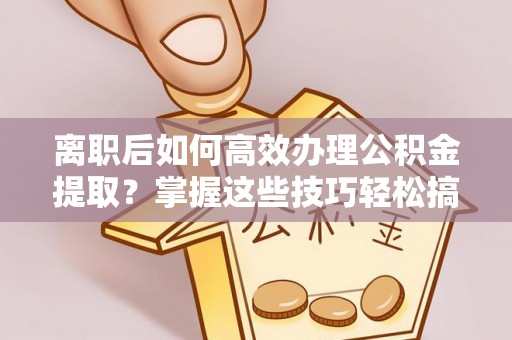 临江离职后如何高效办理公积金提取？掌握这些技巧轻松搞定