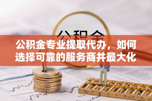 临江公积金专业提取代办，如何选择可靠的服务商并最大化你的资金收益