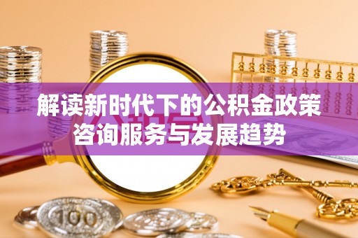 临江解读新时代下的公积金政策咨询服务与发展趋势
