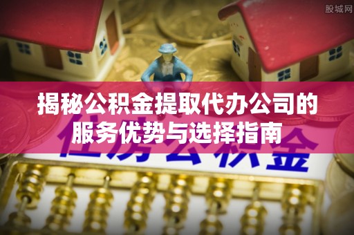 临江揭秘公积金提取代办公司的服务优势与选择指南