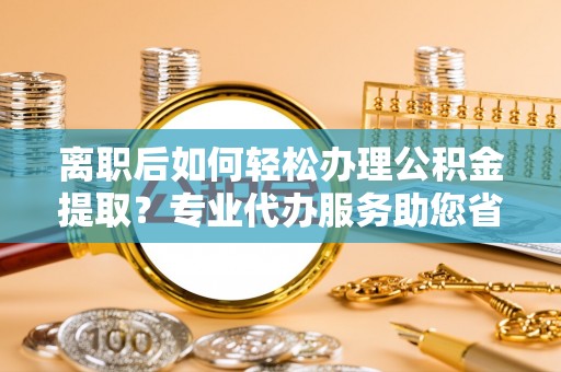 临江离职后如何轻松办理公积金提取？专业代办服务助您省心省力