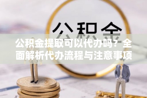 临江公积金提取可以代办吗？全面解析代办流程与注意事项